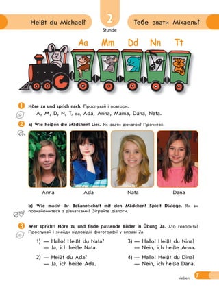 Stunde
7
2 Тебе звати Міхаель?Heißt du Michael?
sieben
Höre zu und sprich nach. Прослухай і повтори.
A, M, D, N, T, da, Ada, Anna, Mama, Dana, Nata.
a) Wie heißen die Mädchen? Lies. Як звати дівчаток? Прочитай.
Anna Ada Nata Dana
 b) Wie macht ihr Bekanntschaft mit den Mädchen? Spielt Dialoge. Як ви
познайомитеся з дівчатками? Зіграйте діалоги.
Wer spricht? Höre zu und finde passende Bilder in Übung 2a. Хто говорить?
Прослухай і знайди відповідні фотографії у вправі 2а.
1) — Hallo! Heißt du Nata? 3) — Hallo! Heißt du Nina?
— Ja, ich heiße Nata. — Nein, ich heiße Anna.
2) — Heißt du Ada? 4) — Hallo! Heißt du Dina?
— Ja, ich heiße Ada. — Nein, ich heiße Dana.
Aa Mm Dd Nn Tt
 