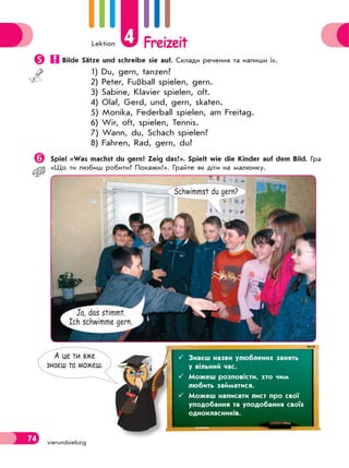 Lektion 4 Freizeit
74 vierundsiebzig
 Bilde Sätze und schreibe sie auf. Склади речення та напиши їх.
1) Du, gern, tanzen?
2) Peter, Fußball spielen, gern.
3) Sabine, Klavier spielen, oft.
4) Olaf, Gerd, und, gern, skaten.
5) Monika, Federball spielen, am Freitag.
6) Wir, oft, spielen, Tennis.
7) Wann, du, Schach spielen?
8) Fahren, Rad, gern, du?
Spiel «Was machst du gern? Zeig das!». Spielt wie die Kinder auf dem Bild. Гра
«Що ти любиш робити? Покажи!». Грайте як діти на малюнку.
Schwimmst du gern?
Ja, das stimmt.
Ich schwimme gern.
А це ти вже
знаєш та можеш.
 Знаєш назви улюблених занять
у вільний час.
 Можеш розповісти, хто чим
любить займатися.
 Можеш написати лист про свої
уподобання та уподобання своїх
однокласників.
 