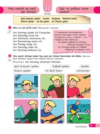 Stunde
75
Що ти робиш після
школи?
Was machst du nach
der Schule?
32
fünfundsiebzig
 Höre zu und sprich nach. Прослухай і повтори.
Am Montag spiele ich Computer.
Am Dienstag turne ich.
Am Mittwoch schwimme ich.
Am Donnerstag tanze ich.
Am Freitag singe ich.
Am Samstag male ich.
Am Sonntag faulenze ich.
Was macht Michael jeden Tag nach der Schule? Beschreibe die Bilder. Що ро-
бить Міхаель щодня після школи? Опиши малюнки.
M u s t e r: Am Montag schwimmt Michael.
(am) Computer spielen Fußball spielen basteln
Gitarre spielen ein Buch lesen schwimmen
(am) Computer spielen basteln faulenzen Rollschuh laufen
Gitarre spielen ins Kino gehen ins Theater gehen
У німецькому розповідному
реченні присудок стоїть завжди
на другому місці, а підмет — на
першому або третьому:
Ich spiele Fußball am Montag.
(Прямий порядок слів.)
Am Montag spiele ich Fußball.
(Зворотний порядок слів.)
 