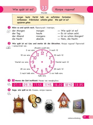 Stunde
77
morgen heute Viertel halb um auf|stehen fern|sehen
mit|kommen frühstücken schlafen gehen Wie spät ist es?
spazieren gehen
Котра година?Wie spät ist es? 33
siebenundsiebzig
 Höre zu und sprich nach. Прослухай і повтори.
der Morgen morgen — Wie spät ist es?
der Tag heute — Es ist schon acht.
der Abend morgens — Ist es schon Morgen?
die Nacht abends — Nein, die Nacht.
Wie spät ist es? Lies und merke dir die Uhrzeiten. Котра година? Прочитай
і запам’ятай час.
 Nenne die Zeit inoffiziell. Назви час неофіційно.
Sage, wie spät es ist. Скажи, котра година.
12
6
39
10
11
8
7 5
4
2
1
5 nach 12
10 nach 12
Viertel nach 12
20 nach 12
5 vor halb eins
halb eins
5 nach halb eins
20 vor eins
Viertel vor eins
10 vor eins
5 vor eins
(Punkt) zwölf Uhr
 
