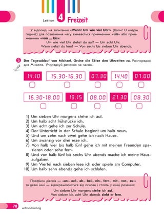 Lektion 4 Freizeit
78 achtundsiebzig
Der Tagesablauf von Michael. Ordne die Sätze den Uhrzeiten zu. Розпорядок
дня Міхаеля. Упорядкуй речення за часом.
1) Um sieben Uhr morgens stehe ich auf.
2) Um halb acht frühstücke ich.
3) Um acht gehe ich zur Schule.
4) Der Unterricht in der Schule beginnt um halb neun.
5) Und um zehn nach zwei gehe ich nach Hause.
6) Um zwanzig vor drei esse ich.
7) Von halb vier bis halb fünf gehe ich mit meinen Freunden spa-
zieren oder sehe fern.
8) Und von halb fünf bis sechs Uhr abends mache ich meine Haus-
aufgaben.
9) Um Viertel nach sieben lese ich oder spiele am Computer.
10) Um halb zehn abends gehe ich schlafen.
У відповіді на запитання «Wann? Um wie viel Uhr?» (Коли? О котрій
годині?) для позначення часу вживається прийменник «um» або прий-
менники «von ... bis»:
Um wie viel Uhr stehst du auf? — Um acht Uhr.
Wann siehst du fern? — Von sechs bis sieben Uhr abends.
Префікси дієслів — «an-, auf-, ab-, bei-, ein-, fern-, mit-, vor-, zu-»
та деякі інші — відокремлюються від основи і стоять у кінці речення:
Um sieben Uhr morgens stehe ich auf.
Von sieben bis acht Uhr abends sieht er fern.
 