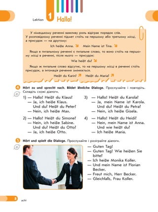 Lektion
1 Hallo!
8 acht
У німецькому реченні важливу роль відіграє порядок слів.
У розповідному реченні підмет стоїть на першому або третьому місці,
а присудок — на другому:
Ich heiße Anna. Mein Name ist Tina. 
Якщо в питальному реченні є питальне слово, то воно стоїть на першо-
му місці в реченні, після нього — присудок:
Wie heißt du? 
Якщо ж питальне слово відсутнє, то на першому місці в реченні стоїть
присудок, а інтонація речення змінюється.
Heißt du Karin? Heißt du Maria? 
Hört zu und sprecht nach. Bildet ähnliche Dialoge. Прослухайте і повторіть.
Складіть схожі діалоги.
1) — Hallo! Heißt du Klaus?
— Ja, ich heiße Klaus.
Und du? Heißt du Peter?
— Nein, ich heiße Max.
2) — Hallo! Heißt du Simone?
— Nein, ich heiße Sabine.
Und du? Heißt du Otto?
— Ja, ich heiße Otto.
3) — Hallo! Heißt du Karola?
— Ja, mein Name ist Karola.
Und du? Heißt du Petra?
— Nein, ich heiße Gisela.
4) — Hallo! Heißt du Heidi?
— Nein, mein Name ist Anna.
Und wie heißt du?
— Ich heiße Maria.
Hört und spielt die Dialoge. Прослухайте і розіграйте діалоги.
— Guten Tag!
— Guten Tag! Wie heißen Sie
bitte?
— Ich heiße Monika Koller.
— Und mein Name ist Florian
Becker.
— Freut mich, Herr Becker.
— Gleichfalls, Frau Koller.
 