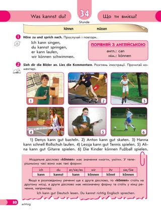 Stunde
80 achtzig
Що ти вмієш?Was kannst du? 34
 Höre zu und sprich nach. Прослухай і повтори.
Ich kann singen,
du kannst springen,
er kann laufen,
wir können schwimmen.
Sieh dir die Bilder an. Lies die Kommentare. Розглянь ілюстрації. Прочитай ко-
ментарі.
2 3
54 6
1
1) Denys kann gut basteln. 2) Anton kann gut skaten. 3) Hanna
kann schnell Rollschuh laufen. 4) Lessja kann gut Tennis spielen. 5) Ali-
na kann gut Gitarre spielen. 6) Die Kinder können Fußball spielen.
können müssen
ПОРІВНЯЙ З АНГЛІЙСЬКОЮ
англ.: can
нім.: können
Модальне дієслово «können» має значення «могти, уміти». У тепе-
рішньому часі воно має такі форми:
ich du er/sie/es wir ihr sie/Sie
kann kannst kann können könnt können
Якщо в розповідному реченні ще є друге дієслово, то «können» стоїть на
другому місці, а друге дієслово має неозначену форму та стоїть у кінці ре-
чення, наприклад:
Ich kann gut Deutsch lesen. Du kannst richtig Englisch sprechen.
 