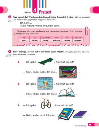 Lektion 4 Freizeit
81einundachtzig
Was kannst du? Was kann dein Freund/deine Freundin? Erzähle. Що ти можеш?
Що може твій друг/твоя подруга? Розкажи.
Ich kann...
Mein Freund/meine Freundin kann...
Bildet Dialoge, ersetzt dabei die Bilder durch Wörter. Складіть діалоги, заміню-
ючи малюнки словами.
— Ich gehe . Kommst du mit?
— Nein, leider nicht. Ich muss .
— Ich gehe . Kommst du mit?
— Nein, leider nicht. Ich muss .
— Ich gehe . Kommst du mit?
— Nein, leider nicht. Ich muss .
Модальне дієслово «müssen» має значення «мусити». Його форми
у теперішньому часі такі:
ich du er/sie/es wir ihr sie/Sie
muss musst muss müssen müsst müssen
Wörterbuch
a
b
c
 