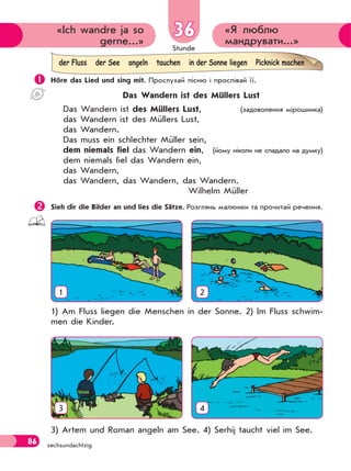 Stunde
86 sechsundachtzig
«Я люблю
мандрувати...»
«Ich wandre ja so
gerne...»
36
 Höre das Lied und sing mit. Прослухай пісню і проспівай її.
Das Wandern ist des Müllers Lust
Das Wandern ist des Müllers Lust, (задоволення мірошника)
das Wandern ist des Müllers Lust,
das Wandern.
Das muss ein schlechter Müller sein,
dem niemals fiel das Wandern ein, (йому ніколи не спадало на думку)
dem niemals fiel das Wandern ein,
das Wandern,
das Wandern, das Wandern, das Wandern.
Wilhelm Müller
Sieh dir die Bilder an und lies die Sätze. Розглянь малюнки та прочитай речення.
1 2
1) Am Fluss liegen die Menschen in der Sonne. 2) Im Fluss schwim-
men die Kinder.
3 4
3) Artem und Roman angeln am See. 4) Serhij taucht viel im See.
der Fluss der See angeln tauchen in der Sonne liegen Picknick machen
 