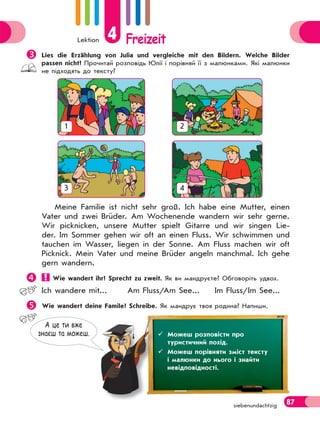 Lektion 4 Freizeit
87siebenundachtzig
Meine Familie ist nicht sehr groß. Ich habe eine Mutter, einen
Vater und zwei Brüder. Am Wochenende wandern wir sehr gerne.
Wir picknicken, unsere Mutter spielt Gitarre und wir singen Lie-
der. Im Sommer gehen wir oft an einen Fluss. Wir schwimmen und
tauchen im Wasser, liegen in der Sonne. Am Fluss machen wir oft
Picknick. Mein Vater und meine Brüder angeln manchmal. Ich gehe
gern wandern.
 Wie wandert ihr? Sprecht zu zweit. Як ви мандруєте? Обговоріть удвох.
Ich wandere mit... Am Fluss/Am See... Im Fluss/Im See...
Wie wandert deine Famile? Schreibe. Як мандрує твоя родина? Напиши.
1 2
3 4
А це ти вже
знаєш та можеш.  Можеш розповісти про
туристичний похід.
 Можеш порівняти зміст тексту
і малюнки до нього і знайти
невідповідності.
Lies die Erzählung von Julia und vergleiche mit den Bildern. Welche Bilder
passen nicht? Прочитай розповідь Юлії і порівняй її з малюнками. Які малюнки
не підходять до тексту?
 