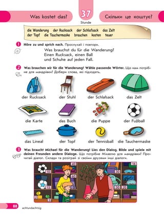 Stunde
88 achtundachtzig
37 Скільки це коштує?Was kostet das?
 Höre zu und sprich nach. Прослухай і повтори.
Was brauchst du für die Wanderung?
Einen Rucksack, einen Ball
und Schuhe auf jeden Fall.
Was brauchen wir für die Wanderung? Wähle passende Wörter. Що нам потріб-
не для мандрівки? Добери слова, які підходять.
der Rucksack der Stuhl der Schlаfsack das Zelt
die Karte das Buch die Puppe der Fußball
das Lineal der Topf der Tennisball die Tauchermaske
Was braucht Michael für die Wanderung? Lies den Dialog. Bilde und spiele mit
deinen Freunden andere Dialoge. Що потрібне Міхаелю для мандрівки? Про-
читай діалог. Склади та розіграй зі своїми друзями інші діалоги.
die Wanderung der Rucksack der Schlafsack das Zelt
der Topf die Tauchermaske brauchen kosten teuer
kder RucksacR k
d T f
ß
T h kT i b
der FußballF ßb l
d S hl f kd S hl f k
Lineal
der Stuhl
d B hdas Buch Pupp
SchlS hder Stuhlder Stuhl
16
10
40
60
15
30
50 20
2
3
 