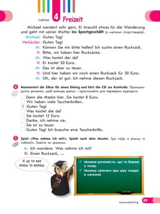 Lektion 4 Freizeit
89neunundachtzig
Michael wandert sehr gern. Er braucht etwas für die Wanderung
und geht mit seiner Mutter ins Sportgeschäft (у магазин спорттоварів).
Michael: Guten Tag!
Verkäufer: Guten Tag!
M: Können Sie mir bitte helfen? Ich suche einen Rucksack.
V: Bitte, wir haben hier Rucksäcke.
M: Was kostet der da?
V: Er kostet 50 Euro.
M: Das ist aber zu teuer.
V: Und hier haben wir noch einen Rucksack für 30 Euro.
M: Oh, der ist gut. Ich nehme diesen Rucksack.
Nummeriert die Sätze für einen Dialog und hört die CD zur Kontrolle. Пронуме-
руйте речення, щоб вийшов діалог, і прослухайте для перевірки аудіодиск.
Dann die Maske hier. Sie kostet 8 Euro.
Wir haben viele Taucherbrillen.
1 Guten Tag!
Was kostet die da?
Sie kostet 12 Euro.
Danke, ich nehme sie.
Sie ist zu teuer.
Guten Tag! Ich brauche eine Taucherbrille.
Spiel «Was nehme ich mit?». Spielt nach dem Muster. Гра «Що я візьму із
собою?». Грайте за зразком.
A: Ich wandere. Was nehme ich mit?
B: Einen Rucksack, ...
 Знаєш назви предметів, які можна взяти із собою в похід.меетівівіввівіввіввввввівіввіівві ,,,,,,,,,,,,,, якяяяя ііііі момомомомооомомомомомомомомомомоммммммммоммммммммммоммммммммммммммможнааааааааааааааааааааааааааааааааааааааааааааа
А це ти вже
знаєш та можеш.
 Можеш розповісти, що ти береш
у похід.
 Можеш запитати про ціну товару
в магазині.
 