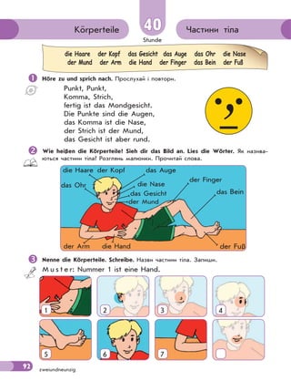 Stunde
92 zweiundneunzig
Частини тілаKörperteile 40
 Höre zu und sprich nach. Прослухай і повтори.
Punkt, Punkt,
Komma, Strich,
fertig ist das Mondgesicht.
Die Punkte sind die Augen,
das Komma ist die Nase,
der Strich ist der Mund,
das Gesicht ist aber rund.
Wie heißen die Körperteile? Sieh dir das Bild an. Lies die Wörter. Як назива-
ються частини тіла? Розглянь малюнки. Прочитай слова.
die Haare der Kopf das Gesicht das Auge das Ohr die Nase
der Mund der Arm die Hand der Finger das Bein der Fuß
der Kopf
das Gesicht
die Haare das Auge
das Ohr die Nase
der Mund
der Finger
der Arm die Hand
das Bein
der Fuß
Nenne die Körperteile. Schreibe. Назви частини тіла. Запиши.
M u s t e r: Nummer 1 ist eine Hand.
1 2 3 4
5 6 7
 