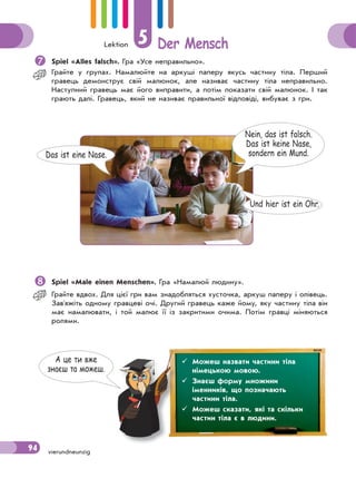 Lektion 5 Der Mensch
94 vierundneunzig
Spiel «Alles falsch». Гра «Усе неправильно».
Грайте у групах. Намалюйте на аркуші паперу якусь частину тіла. Перший
гравець демонструє свій малюнок, але називає частину тіла неправильно.
Наступний гравець має його виправити, а потім показати свій малюнок. І так
грають далі. Гравець, який не називає правильної відповіді, вибуває з гри.
Nein, das ist falsch.
Das ist keine Nase,
sondern ein Mund.Das ist eine Nase.
Und hier ist ein Ohr.
Spiel «Male einen Menschen». Гра «Намалюй людину».
Грайте вдвох. Для цієї гри вам знадобляться хусточка, аркуш паперу і олівець.
Зав'яжіть одному гравцеві очі. Другий гравець каже йому, яку частину тіла він
має намалювати, і той малює її із закритими очима. Потім гравці міняються
ролями.
А це ти вже
знаєш та можеш.
 Можеш назвати частини тіла
німецькою мовою.
 Знаєш форму множини
іменників, що позначають
частини тіла.
 Можеш сказати, які та скільки
частин тіла є в людини.
 