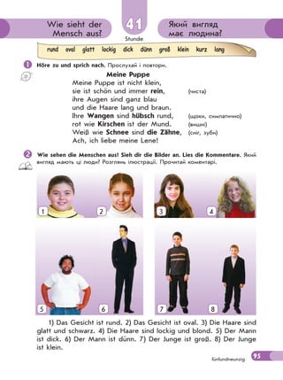 Stunde
95
Який вигляд
має людина?
Wie sieht der
Mensch aus?
41
fünfundneunzig
 Höre zu und sprich nach. Прослухай і повтори.
Meine Puppe
Meine Puppe ist nicht klein,
sie ist schön und immer rein, (чиста)
ihre Augen sind ganz blau
und die Haare lang und braun.
Ihre Wangen sind hübsch rund, (щоки, симпатично)
rot wie Kirschen ist der Mund. (вишні)
Weiß wie Schnee sind die Zähne, (сніг, зуби)
Ach, ich liebe meine Lene!
Wie sehen die Menschen aus? Sieh dir die Bilder an. Lies die Kommentare. Який
вигляд мають ці люди? Розглянь ілюстрації. Прочитай коментарі.
1) Das Gesicht ist rund. 2) Das Gesicht ist oval. 3) Die Haare sind
glatt und schwarz. 4) Die Haare sind lockig und blond. 5) Der Mann
ist dick. 6) Der Mann ist dünn. 7) Der Junge ist groß. 8) Der Junge
ist klein.
rund oval glatt lockig dick dünn groß klein kurz lang
1 2 3 4
5 6 7 85
 