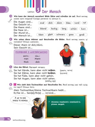 Lektion 5 Der Mensch
96 sechsundneunzig
Wie kann der Mensch aussehen? Bilde Sätze und schreibe sie auf. Який вигляд
може мати людина? Склади речення та запиши їх.
Die Augen sind...
Das Gesicht ist...
Die Haare sind...
Die Nase ist...
Der Mund ist...
Der Mensch ist...
Wie sehen diese Männer aus? Beschreibe die Bilder. Який вигляд мають ці
чоловіки? Опиши малюнки.
Dieser Mann ist dick/dünn.
Sein Gesicht ist...
Löse das Rätsel. Відгадай загадку.
Sie hat Hände, kann aber nicht reißen. (рвати, тягти)
Sie hat Zähne, kann aber nicht beißen. (кусати)
Sie hat Füße, kann aber nicht gehen.
Sie hat Augen, kann aber nicht sehen.
 Wie sieht dein Tischnachbar aus? Beschreibe ihn. Який вигляд має твій сусід
по парті? Опиши його.
Mein Tischnachbar/Meine Tischnachbarin heißt…
Er/Sie ist… Sein(e)/Ihr(e) … ist/sind…
 Можеш описати зовнішність людини.
klein
lockig lang
oval dünn blau runddick
schönblond
rot
kurz
glatt schwarz grau groß
ПОРІВНЯЙ З АНГЛІЙСЬКОЮ
англ.: нім.:
man Mann
thick dick
(diePuppe)
овнішність людинішність люди
А це ти вже
знаєш та можеш.
 Можеш порівняти зовнішність
різних людей.
 