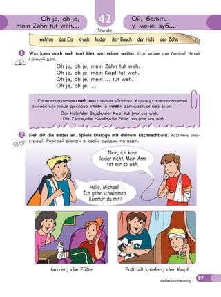 Stunde
97
Hallo, Michael!
Ich gehe schwimmen.
Kommst du mit?
Nein, ich kann
leider nicht. Mein Arm
tut mir so weh.
Ой, болить
у мене зуб...
Oh je, oh je,
mein Zahn tut weh…
42
siebenundneunzig
 Was kann noch weh tun? Lies und reime weiter. Що може ще боліти? Читай
і римуй далі.
Oh je, oh je, mein Zahn tut weh.
Oh je, oh je, mein Kopf tut weh.
Oh je, oh je, mein ... tut weh.
Oh je, oh je, ...
Sieh dir die Bilder an. Spiele Dialoge mit deinem Tischnachbarn. Розглянь ілю-
страції. Розіграй діалоги зі своїм сусідом по парті.
wehtun das Eis krank leider der Bauch der Hals der Zahn
Словосполучення «weh tun» означає «боліти». У цьому словосполученні
змінюється лише дієслово «tun», а «weh» залишається без змін:
Der Hals/der Bauch/der Kopf tut (mir so) weh.
Die Zähne/die Hände/die Füße tun (mir so) weh.
tanzen; die Füße Fußball spielen; der Kopf
 