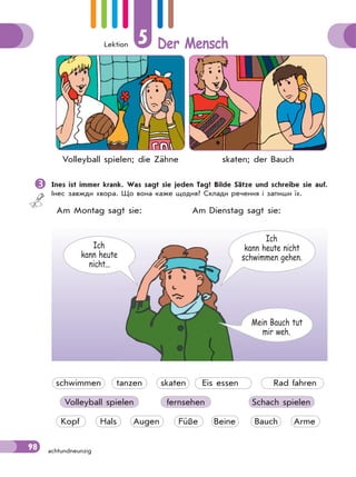 Lektion 5 Der Mensch
98 achtundneunzig
Volleyball spielen; die Zähne skaten; der Bauch
Ines ist immer krank. Was sagt sie jeden Tag? Bilde Sätze und schreibe sie auf.
Інес завжди хвора. Що вона каже щодня? Склади речення і запиши їх.
Am Montag sagt sie: Am Dienstag sagt sie:
Ich
kann heute nicht
schwimmen gehen.
Ich
kann heute
nicht...
Mein Bauch tut
mir weh.
schwimmen tanzen skaten Eis essen Rad fahren
Volleyball spielen fernsehen Schach spielen
Kopf Hals Augen Füße Beine Bauch Arme
 