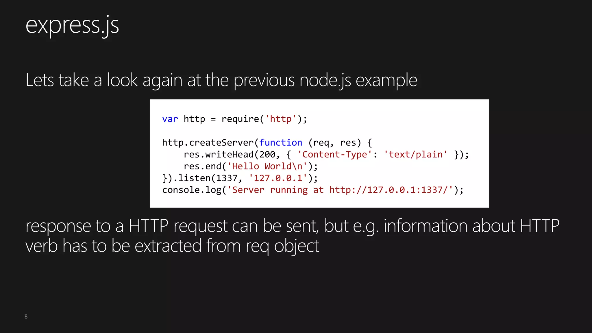 8
var http = require('http');
http.createServer(function (req, res) {
res.writeHead(200, { 'Content-Type': 'text/plain' });
res.end('Hello Worldn');
}).listen(1337, '127.0.0.1');
console.log('Server running at http://127.0.0.1:1337/');
 