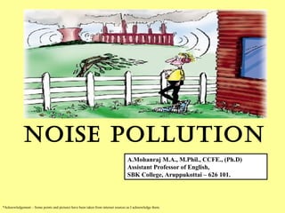 NOISE pOllutION
*Acknowledgement – Some points and pictures have been taken from internet sources as I acknowledge them.
A.Mohanraj M.A., M.Phil., CCFE., (Ph.D)
Assistant Professor of English,
SBK College, Aruppukottai – 626 101.
 