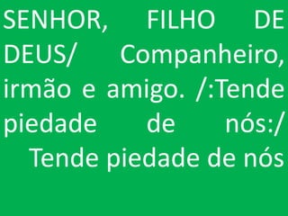 SENHOR, FILHO DE
DEUS/ Companheiro,
irmão e amigo. /:Tende
piedade    de     nós:/
  Tende piedade de nós
 