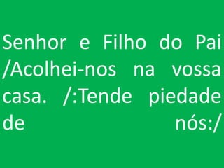 Senhor e Filho do Pai
/Acolhei-nos na vossa
casa. /:Tende piedade
de               nós:/
 