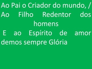Ao Pai o Criador do mundo, /
Ao Filho Redentor dos
           homens
E ao Espírito de amor
demos sempre Glória
 