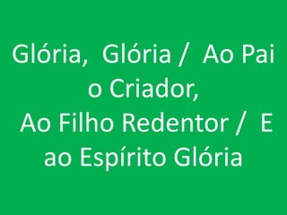 Glória, Glória / Ao Pai
       o Criador,
Ao Filho Redentor / E
  ao Espírito Glória
 