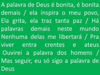 A palavra de Deus é bonita, é bonita
demais / ela inspira o meu povo,
Ela grita, ela traz tanta paz / Há
palavras demais neste mundo
Nenhuma delas me libertará / Pra
viver entra crentes e ateus
Ouvirei a palavra dos homens /
Mas seguir, eu só sigo a palavra de
Deus
 