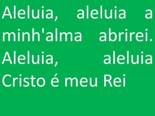 Aleluia, aleluia a
minh'alma abrirei.
Aleluia,     aleluia
Cristo é meu Rei
 