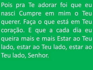 Pois pra Te adorar foi que eu
nasci Cumpre em mim o Teu
querer. Faça o que está em Teu
coração. E que a cada dia eu
queira mais e mais Estar ao Teu
lado, estar ao Teu lado, estar ao
Teu lado, Senhor.
 