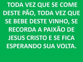 TODA VEZ QUE SE COME
DESTE PÃO, TODA VEZ QUE
SE BEBE DESTE VINHO, SE
  RECORDA A PAIXÃO DE
  JESUS CRISTO E SE FICA
 ESPERANDO SUA VOLTA.
 