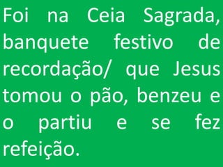 Foi na Ceia Sagrada,
banquete festivo de
recordação/ que Jesus
tomou o pão, benzeu e
o partiu e se fez
refeição.
 