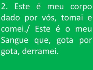 2. Este é meu corpo
dado por vós, tomai e
comei./ Este é o meu
Sangue que, gota por
gota, derramei.
 