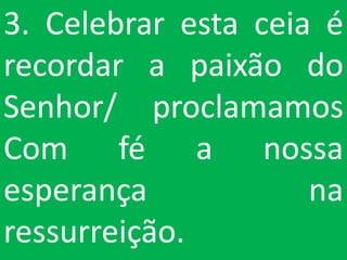 3. Celebrar esta ceia é
recordar a paixão do
Senhor/ proclamamos
Com fé a nossa
esperança            na
ressurreição.
 