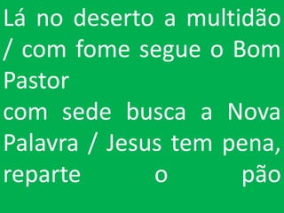 Lá no deserto a multidão
/ com fome segue o Bom
Pastor
com sede busca a Nova
Palavra / Jesus tem pena,
reparte       o      pão
 