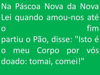 Na Páscoa Nova da Nova
Lei quando amou-nos até
o                        fim
partiu o Pão, disse: "Isto é
o meu Corpo por vós
doado: tomai, comei!"
 