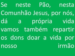 Se neste Pão, nesta
Comunhão Jesus, por nós,
dá    a  própria    vida
vamos também repartir
os dons doar a vida por
nosso             irmão
 