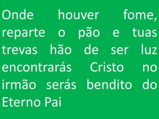 Onde     houver   fome,
reparte o pão e tuas
trevas hão de ser luz
encontrarás Cristo no
irmão serás bendito do
Eterno Pai
 
