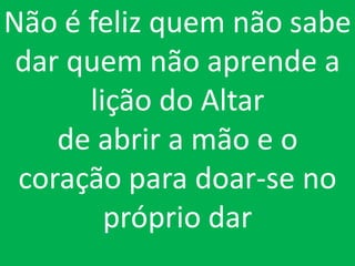 Não é feliz quem não sabe
 dar quem não aprende a
      lição do Altar
    de abrir a mão e o
 coração para doar-se no
        próprio dar
 