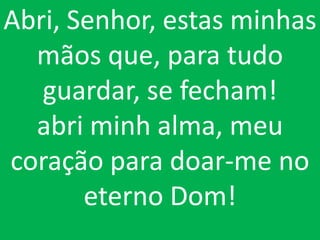 Abri, Senhor, estas minhas
  mãos que, para tudo
   guardar, se fecham!
  abri minh alma, meu
coração para doar-me no
       eterno Dom!
 