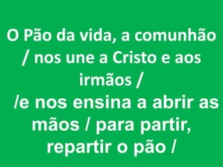 O Pão da vida, a comunhão
  / nos une a Cristo e aos
         irmãos /
 /e nos ensina a abrir as
   mãos / para partir,
     repartir o pão /
 
