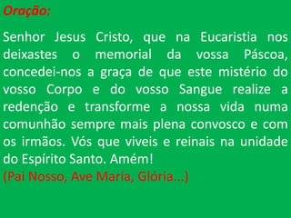 Oração:
Senhor Jesus Cristo, que na Eucaristia nos
deixastes o memorial da vossa Páscoa,
concedei-nos a graça de que este mistério do
vosso Corpo e do vosso Sangue realize a
redenção e transforme a nossa vida numa
comunhão sempre mais plena convosco e com
os irmãos. Vós que viveis e reinais na unidade
do Espírito Santo. Amém!
(Pai Nosso, Ave Maria, Glória...)
 