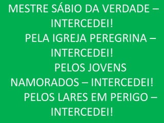 MESTRE SÁBIO DA VERDADE –
       INTERCEDEI!
  PELA IGREJA PEREGRINA –
       INTERCEDEI!
        PELOS JOVENS
NAMORADOS – INTERCEDEI!
  PELOS LARES EM PERIGO –
       INTERCEDEI!
 