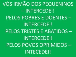 VÓS IRMÃO DOS PEQUENINOS
       – INTERCEDEI!
 PELOS POBRES E DOENTES –
        INTERCEDEI!
 PELOS TRISTES E ABATIDOS –
        INTERCEDEI!
 PELOS POVOS OPRIMIDOS –
         INTECEDEI!
 