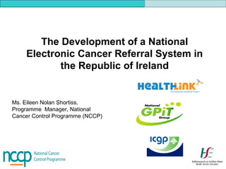 The Development of a National
Electronic Cancer Referral System in
the Republic of Ireland
Ms. Eileen Nolan Shortiss,
Programme Manager, National
Cancer Control Programme (NCCP)
 