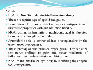 NSAIDS
 NSAIDS: Non Steroidal Anti-inflammatory drugs.
 These are aspirin type of opioid analgesics.
 In addition, they have anti-inflammatory, antipyretic and
uricosuric properties with out addiction liability.
 MOA: during inflammation, arachidonic acid is liberated
from memberane phospholipids.
 Arachidonic acid id converted into prostaglandins by the
enzyme cyclo-oxygenase.
 These prostaglandins produce hypealgesia. They sensitize
the nerve endings to pain and other mediators of
inflammation like bradykinin and histamine.
 NSAIDS inhibits the PG synthesis by inhibiting the enzyme
cyclo-oxygenase.
 