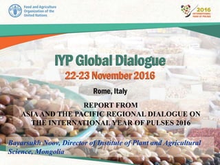 REPORT FROM
ASIAAND THE PACIFIC REGIONAL DIALOGUE ON
THE INTERNATIONAL YEAR OF PULSES 2016
Bayarsukh Noov, Director of Institute of Plant and Agricultural
Science, Mongolia
 
