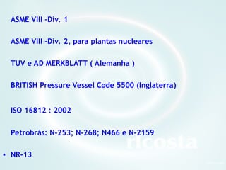 3Orlcosta
ASME VIII –Div. 1
ASME VIII –Div. 2, para plantas nucleares
TUV e AD MERKBLATT ( Alemanha )
BRITISH Pressure Vessel Code 5500 (Inglaterra)
ISO 16812 : 2002
Petrobrás: N-253; N-268; N466 e N-2159
• NR-13
 