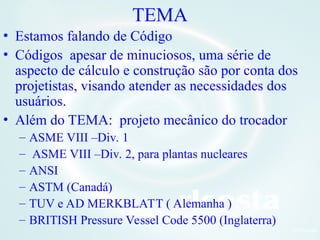 6Orlcosta
TEMA
• Estamos falando de Código
• Códigos apesar de minuciosos, uma série de
aspecto de cálculo e construção são por conta dos
projetistas, visando atender as necessidades dos
usuários.
• Além do TEMA: projeto mecânico do trocador
– ASME VIII –Div. 1
– ASME VIII –Div. 2, para plantas nucleares
– ANSI
– ASTM (Canadá)
– TUV e AD MERKBLATT ( Alemanha )
– BRITISH Pressure Vessel Code 5500 (Inglaterra)
 