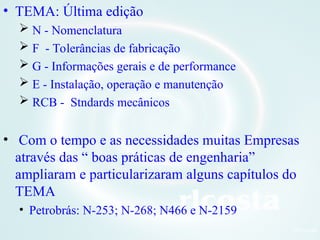 7Orlcosta
• TEMA: Última edição
 N - Nomenclatura
 F - Tolerâncias de fabricação
 G - Informações gerais e de performance
 E - Instalação, operação e manutenção
 RCB - Stndards mecânicos
• Com o tempo e as necessidades muitas Empresas
através das “ boas práticas de engenharia”
ampliaram e particularizaram alguns capítulos do
TEMA
• Petrobrás: N-253; N-268; N466 e N-2159
 