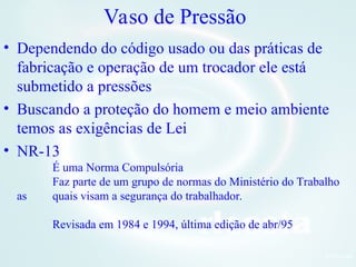 8Orlcosta
Vaso de Pressão
• Dependendo do código usado ou das práticas de
fabricação e operação de um trocador ele está
submetido a pressões
• Buscando a proteção do homem e meio ambiente
temos as exigências de Lei
• NR-13
É uma Norma Compulsória
Faz parte de um grupo de normas do Ministério do Trabalho
as quais visam a segurança do trabalhador.
Revisada em 1984 e 1994, última edição de abr/95
 