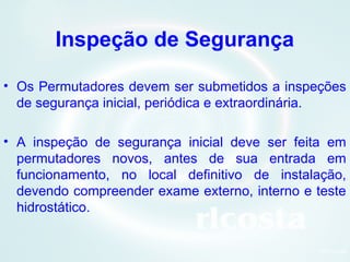 9Orlcosta
Inspeção de Segurança
• Os Permutadores devem ser submetidos a inspeções
de segurança inicial, periódica e extraordinária.
• A inspeção de segurança inicial deve ser feita em
permutadores novos, antes de sua entrada em
funcionamento, no local definitivo de instalação,
devendo compreender exame externo, interno e teste
hidrostático.
 
