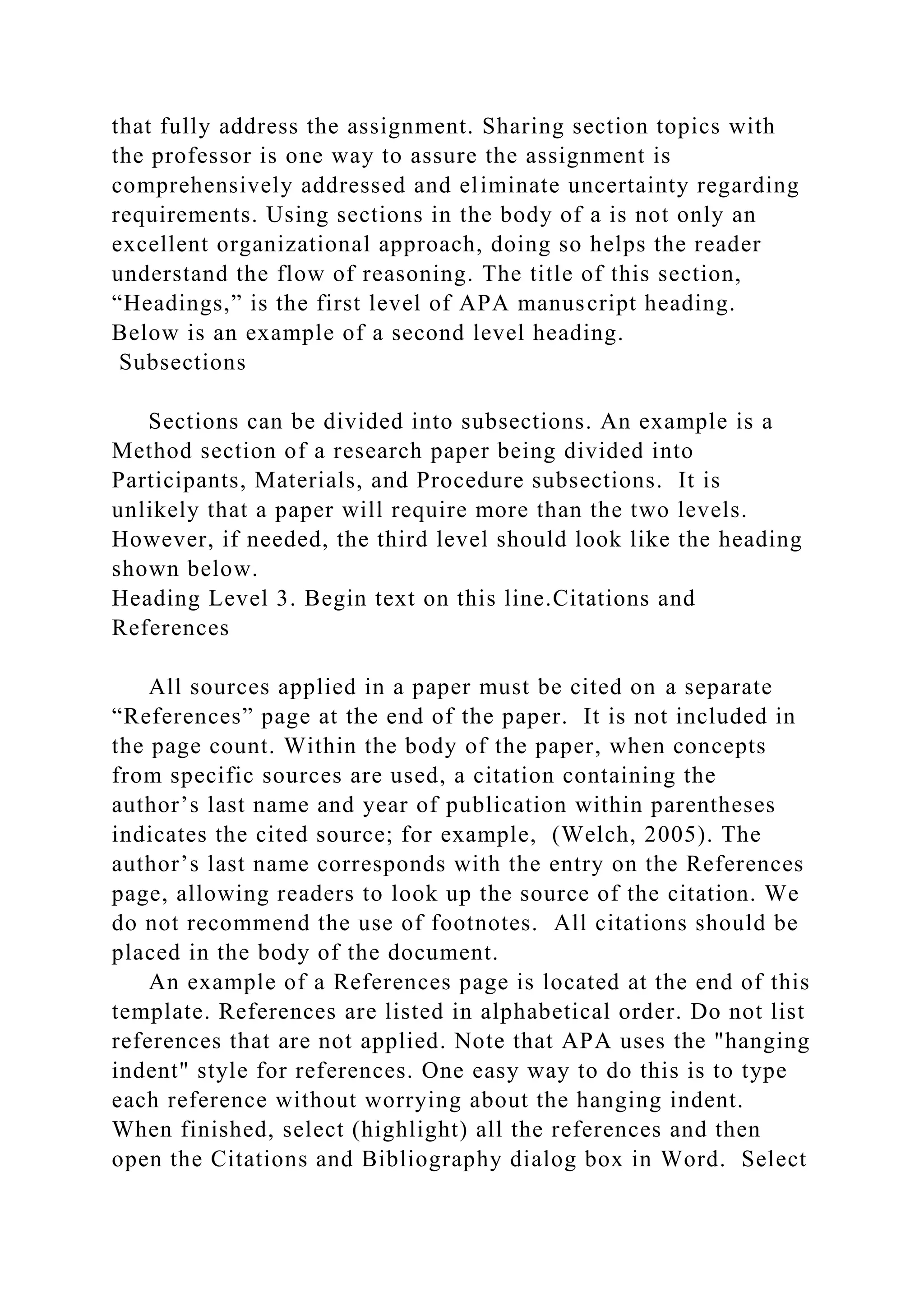 that fully address the assignment. Sharing section topics with
the professor is one way to assure the assignment is
comprehensively addressed and eliminate uncertainty regarding
requirements. Using sections in the body of a is not only an
excellent organizational approach, doing so helps the reader
understand the flow of reasoning. The title of this section,
“Headings,” is the first level of APA manuscript heading.
Below is an example of a second level heading.
Subsections
Sections can be divided into subsections. An example is a
Method section of a research paper being divided into
Participants, Materials, and Procedure subsections. It is
unlikely that a paper will require more than the two levels.
However, if needed, the third level should look like the heading
shown below.
Heading Level 3. Begin text on this line.Citations and
References
All sources applied in a paper must be cited on a separate
“References” page at the end of the paper. It is not included in
the page count. Within the body of the paper, when concepts
from specific sources are used, a citation containing the
author’s last name and year of publication within parentheses
indicates the cited source; for example, (Welch, 2005). The
author’s last name corresponds with the entry on the References
page, allowing readers to look up the source of the citation. We
do not recommend the use of footnotes. All citations should be
placed in the body of the document.
An example of a References page is located at the end of this
template. References are listed in alphabetical order. Do not list
references that are not applied. Note that APA uses the "hanging
indent" style for references. One easy way to do this is to type
each reference without worrying about the hanging indent.
When finished, select (highlight) all the references and then
open the Citations and Bibliography dialog box in Word. Select
 